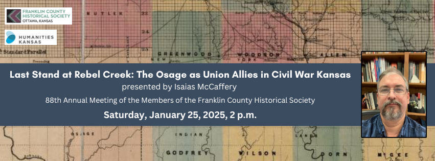 "Last Stand at Rebel Creek: The Osage as Union Allies in Civil War Kansas" presented by Isaias McCaffery, 88th Annual Meeting of the Members of the Franklin County Historical Society, Saturday, January 25, 2025, 2 p.m. Image: FCHS Logo. Image: Humanities Kansas Logo. Image: Bearded man with glasses posed in front of a bookcase. Image: Historic Map showing Osage Indian Lands in Kansas.