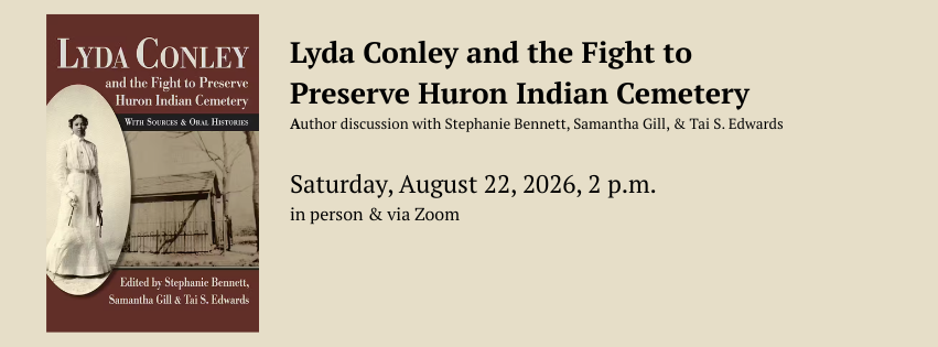 Lyda Conley and the Fight to Preserve Huron Indian Cemetery. Author discussion with Stephanie Bennett, Samantha Gill, and Tai S. Edwards. Saturday, August 22, 2026, 2 p.m. In person & via Zoom